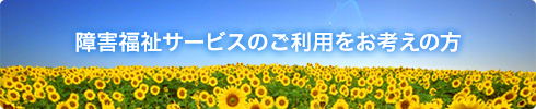 障害福祉サービ スのご利用をお考えの方